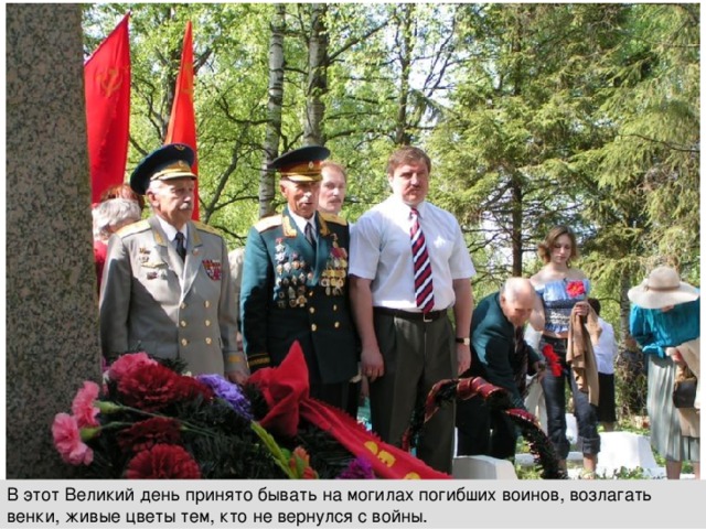 В этот Великий день принято бывать на могилах погибших воинов, возлагать венки, живые цветы тем, кто не вернулся с войны. 