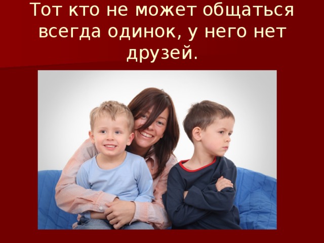 Тот кто не может общаться всегда одинок, у него нет друзей. 
