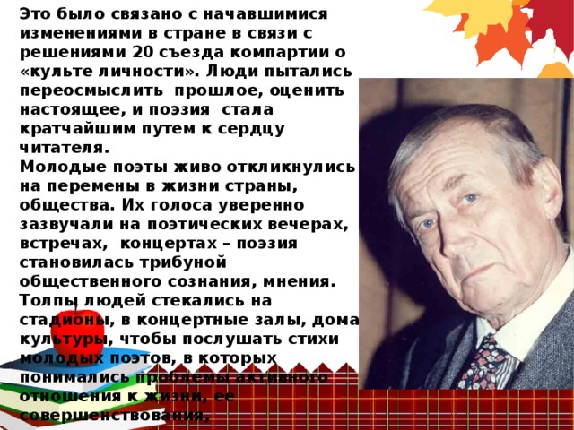 Это было связано с начавшимися изменениями в стране в связи с решениями 20 съезда компартии о «культе личности». Люди пытались переосмыслить  прошлое, оценить настоящее, и поэзия  стала кратчайшим путем к сердцу читателя.   Молодые поэты живо откликнулись  на перемены в жизни страны, общества. Их голоса уверенно зазвучали на поэтических вечерах, встречах,  концертах – поэзия становилась трибуной общественного сознания, мнения. Толпы людей стекались на стадионы, в концертные залы, дома культуры, чтобы послушать стихи молодых поэтов, в которых  понимались проблемы активного  отношения к жизни, ее совершенствования,  ответственности перед временем и человеком. 