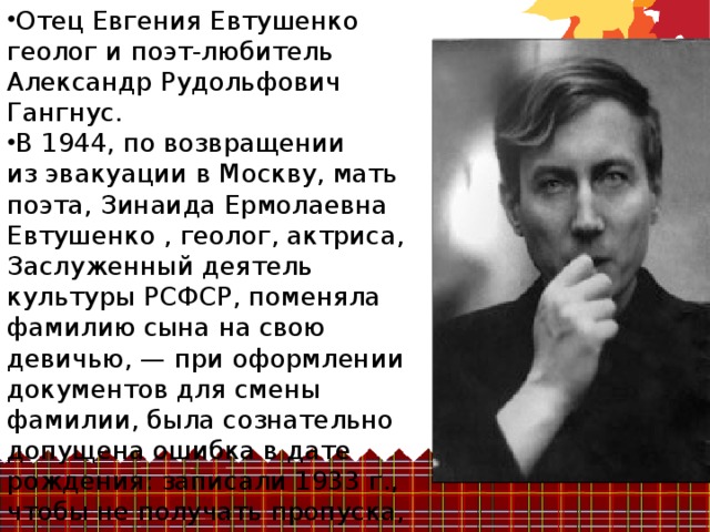 Отец Евгения Евтушенко геолог и поэт-любитель Александр Рудольфович Гангнус. В 1944, по возвращении из эвакуации в Москву, мать поэта, Зинаида Ермолаевна Евтушенко , геолог, актриса, Заслуженный деятель культуры РСФСР, поменяла фамилию сына на свою девичью, — при оформлении документов для смены фамилии, была сознательно допущена ошибка в дате рождения: записали 1933 г., чтобы не получать пропуска, который положено было иметь в 12 лет 
