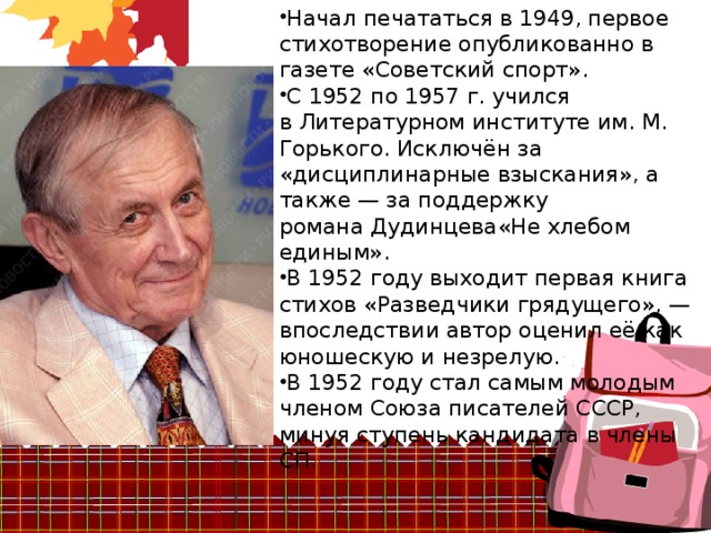 Начал печататься в 1949, первое стихотворение опубликованно в газете «Советский спорт». С 1952 по 1957 г. учился в Литературном институте им. М. Горького. Исключён за «дисциплинарные взыскания», а также — за поддержку романа Дудинцева«Не хлебом единым». В 1952 году выходит первая книга стихов «Разведчики грядущего», — впоследствии автор оценил её как юношескую и незрелую. В 1952 году стал самым молодым членом Союза писателей СССР, минуя ступень кандидата в члены СП. 