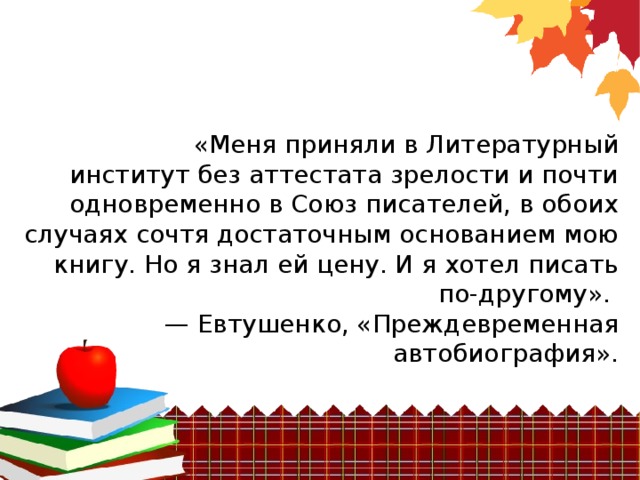 «Меня приняли в Литературный институт без аттестата зрелости и почти одновременно в Союз писателей, в обоих случаях сочтя достаточным основанием мою книгу. Но я знал ей цену. И я хотел писать по-другому». —  Евтушенко, «Преждевременная автобиография». 