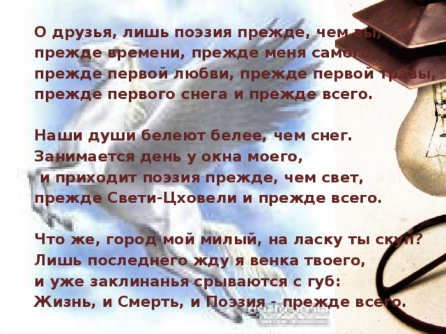 О друзья, лишь поэзия прежде, чем вы, прежде времени, прежде меня самого, прежде первой любви, прежде первой травы, прежде первого снега и прежде всего.  Наши души белеют белее, чем снег. Занимается день у окна моего,  и приходит поэзия прежде, чем свет, прежде Свети-Цховели и прежде всего.  Что же, город мой милый, на ласку ты скуп? Лишь последнего жду я венка твоего, и уже заклинанья срываются с губ: Жизнь, и Смерть, и Поэзия - прежде всего. 