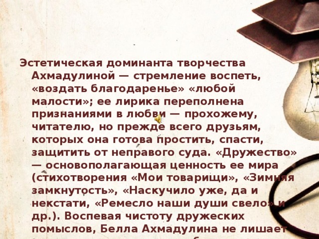 Эстетическая доминанта творчества Ахмадулиной — стремление воспеть, «воздать благодаренье» «любой малости»; ее лирика переполнена признаниями в любви — прохожему, читателю, но прежде всего друзьям, которых она готова простить, спасти, защитить от неправого суда. «Дружество» — основополагающая ценность ее мира (стихотворения «Мои товарищи», «Зимняя замкнутость», «Наскучило уже, да и некстати, «Ремесло наши души свело» и др.). Воспевая чистоту дружеских помыслов, Белла Ахмадулина не лишает эту тему драматических обертонов: дружество не спасает от одиночества, неполноты понимания, от обоюдной безысходности (стих. «По улице моей который год, «Два гепарда»): «Свирепей дружбы в мире нет любви» («Наскучило уже...»). 