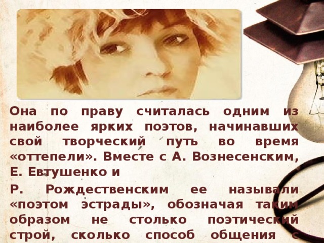 Она по праву считалась одним из наиболее ярких поэтов, начинавших свой творческий путь во время «оттепели». Вместе с А. Вознесенским, Е. Евтушенко и Р. Рождественским ее называли «поэтом эстрады», обозначая таким образом не столько поэтический строй, сколько способ общения с читателем. 