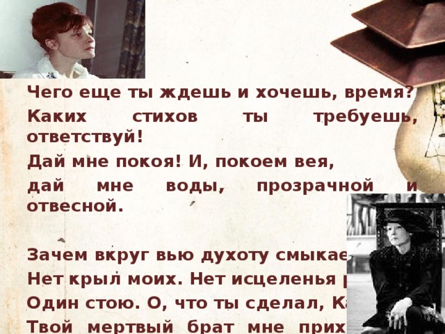 Чего еще ты ждешь и хочешь, время? Каких стихов ты требуешь, ответствуй! Дай мне покоя! И, покоем вея, дай мне воды, прозрачной и отвесной.  Зачем вкруг вью духоту смыкаешь? Нет крыл моих. Нет исцеленья ранам. Один стою. О, что ты сделал, Каин! Твой мертвый брат мне приходился братом. 