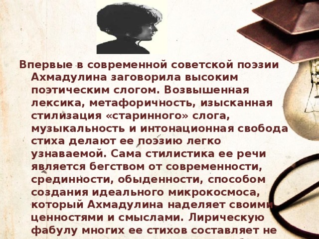 Впервые в современной советской поэзии Ахмадулина заговорила высоким поэтическим слогом. Возвышенная лексика, метафоричность, изысканная стилизация «старинного» слога, музыкальность и интонационная свобода стиха делают ее поэзию легко узнаваемой. Сама стилистика ее речи является бегством от современности, срединности, обыденности, способом создания идеального микрокосмоса, который Ахмадулина наделяет своими ценностями и смыслами. Лирическую фабулу многих ее стихов составляет не лишенное магического оттенка общение с «душой» предмета или пейзажа (свечи, портрета, дождя, сада), призванное дать им имя, пробудить их, вывести из небытия. Ахмадулина таким образом дает свое зрение окружающему миру. 
