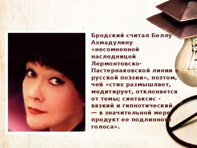 Бродский считал Беллу Ахмадулину «несомненной наследницей Лермонтовско-Пастернаковской линии в русской поэзии», поэтом, чей «стих размышляет, медитирует, отклоняется от темы; синтаксис - вязкий и гипнотический — в значительной мере продукт ее подлинного голоса». 