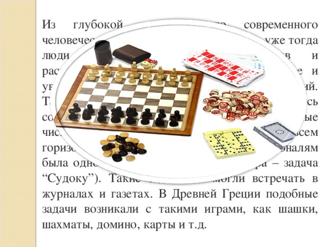 Из глубокой древности до современного человечества дошли сведения о том, что уже тогда люди занимались выбором объектов и расположения их в том или ином порядке и увлекались составлением различных комбинаций. Так, например, в Древнем Китае увлекались составлением квадратов, в которых заданные числа располагали так, что их сумма по всем горизонталям, вертикалям и главным диагоналям была одной и той же (современная игра – задача “Судоку”). Такие задачи вы могли встречать в журналах и газетах. В Древней Греции подобные задачи возникали c такими играми, как шашки, шахматы, домино, карты и т.д. 