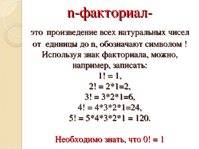  n- факториал-  это  произведение всех натуральных чисел от единицы до n , обозначают символом ! Используя знак факториала, можно, например, записать:  1! = 1,  2! = 2*1=2,  3! = 3*2*1=6,  4! = 4*3*2*1=24,  5! = 5*4*3*2*1 = 120.   Необходимо знать, что 0! = 1    