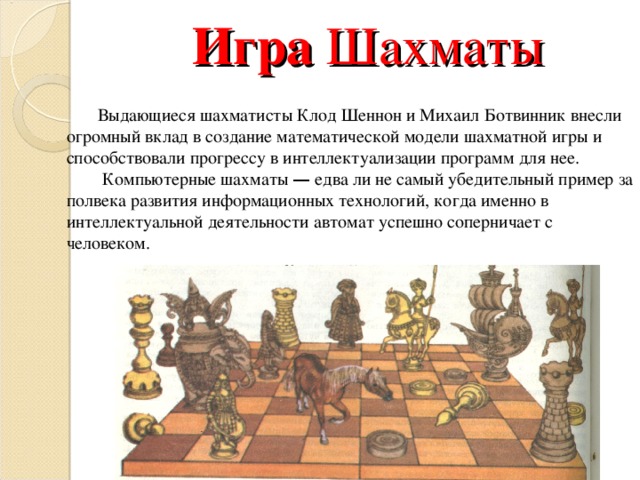 Игра Шахматы Выдающиеся шахматисты Клод Шеннон и Михаил Ботвинник внесли огромный вклад в создание математической модели шахматной игры и способствовали прогрессу в интеллектуализации программ для нее.  Компьютерные шахматы — едва ли не самый убедительный пример за полвека развития информационных технологий, когда именно в интеллектуальной деятельности автомат успешно соперничает с человеком. 