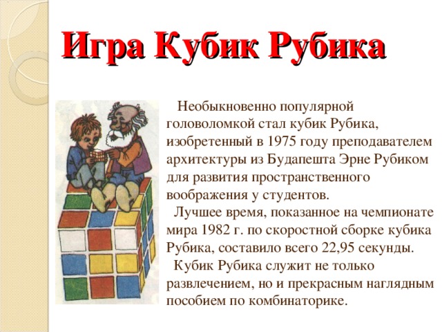 Игра Кубик Рубика  Необыкновенно популярной головоломкой стал кубик Рубика, изобретенный в 1975 году преподавателем архитектуры из Будапешта Эрне Рубиком для развития пространственного воображения у студентов.  Лучшее время, показанное на чемпионате мира 1982 г. по скоростной сборке кубика Рубика, составило всего 22,95 секунды.  Кубик Рубика служит не только развлечением, но и прекрасным наглядным пособием по комбинаторике. 