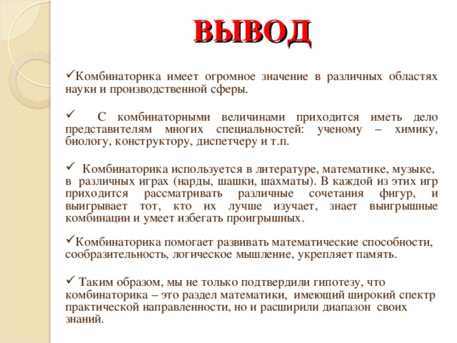 ВЫВОД Комбинаторика имеет огромное значение в различных областях науки и производственной сферы.   С комбинаторными величинами приходится иметь дело представителям многих специальностей: ученому – химику, биологу, конструктору, диспетчеру и т.п.   Комбинаторика используется в литературе, математике, музыке, в различных играх (нарды, шашки, шахматы). В каждой из этих игр приходится рассматривать различные сочетания фигур, и выигрывает тот, кто их лучше изучает, знает выигрышные комбинации и умеет избегать проигрышных. Комбинаторика помогает развивать математические способности, сообразительность, логическое мышление, укрепляет память.   Таким образом, мы не только подтвердили гипотезу, что комбинаторика – это раздел математики, имеющий широкий спектр практической направленности, но и расширили диапазон своих знаний.   