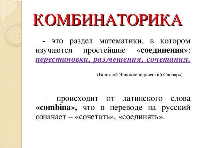 КОМБИНАТОРИКА   - это раздел математики, в котором изучаются простейшие « соединения »: перестановки, размещения, сочетания.  (Большой Энциклопедический Словарь)  - происходит от латинского слова « combina », что в переводе на русский означает – «сочетать», «соединять». 