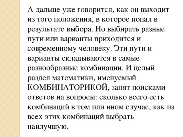 А дальше уже говорится, как он выходит из того положения, в которое попал в результате выбора. Но выбирать разные пути или варианты приходится и современному человеку. Эти пути и варианты складываются в самые разнообразные комбинации. И целый раздел математики, именуемый КОМБИНАТОРИКОЙ,   занят поисками ответов на вопросы: сколько всего есть комбинаций в том или ином случае, как из всех этих комбинаций выбрать наилучшую. 
