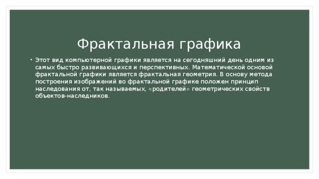  Фрактальная графика Этот вид компьютерной графики является на сегодняшний день одним из самых быстро развивающихся и перспективных. Математической основой фрактальной графики является фрактальная геометрия. В основу метода построения изображений во фрактальной графике положен принцип наследования от, так называемых, «родителей» геометрических свойств объектов-наследников. 