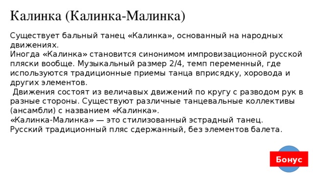 Калинка (Калинка-Малинка) Существует бальный танец «Калинка», основанный на народных движениях. Иногда «Калинка» становится синонимом импровизационной русской пляски вообще. Музыкальный размер 2/4, темп переменный, где используются традиционные приемы танца вприсядку, хоровода и других элементов.  Движения состоят из величавых движений по кругу с разводом рук в разные стороны. Существуют различные танцевальные коллективы (ансамбли) с названием «Калинка». «Калинка-Малинка» — это стилизованный эстрадный танец. Русский традиционный пляс сдержанный, без элементов балета. Бонус 