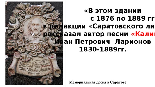  «В этом здании  с 1876 по 1889 гг. в редакции «Саратовского листка» рассказал автор песни «Калинка»  Иван Петрович Ларионов  1830-1889гг.  Мемориальная доска в Саратове 