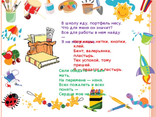 В школу иду, портфель несу, Что для меня он значит? Все для работы в нем найду — Я не могу иначе. Ножницы, нитки, кнопки, клей, Бинт, валерьянка, пластырь. Тех успокой, тому пришей. Я — педагог и пастырь. Сели обедать — я вам мать, На перемене — няня. Всех пожалеть и всех понять — Сердце мое не камень. 