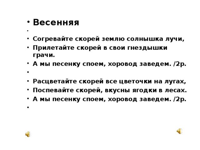 Весенняя   Согревайте скорей землю солнышка лучи, Прилетайте скорей в свои гнездышки грачи. А мы песенку споем, хоровод заведем. /2р.   Расцветайте скорей все цветочки на лугах, Поспевайте скорей, вкусны ягодки в лесах. А мы песенку споем, хоровод заведем. /2р.    