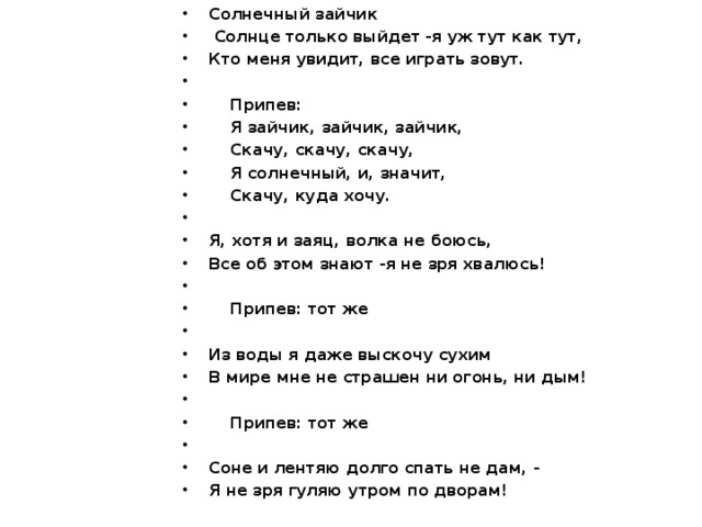 Солнечный зайчик   Солнце только выйдет -я уж тут как тут, Кто меня увидит, все играть зовут.    Припев:  Я зайчик, зайчик, зайчик,  Скачу, скачу, скачу,  Я солнечный, и, значит,  Скачу, куда хочу.   Я, хотя и заяц, волка не боюсь, Все об этом знают -я не зря хвалюсь!    Припев: тот же   Из воды я даже выскочу сухим В мире мне не страшен ни огонь, ни дым!    Припев: тот же   Соне и лентяю долго спать не дам, - Я не зря гуляю утром по дворам!  