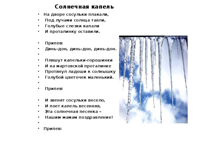 Солнечная капель На дворе сосульки плакали,  Под лучами солнца таяли,  Голубые слезки капали  И проталинку оставили.    Припев:  Динь-дон, динь-дон, динь-дон.    Пляшут капельки-горошинки  И на мартовской проталинке  Протянул ладоши к солнышку  Голубой цветочек маленький.     Припев:   И звенят сосульки весело,  И поет капель весенняя,  Эта солнечная песенка –  Нашим мамам поздравление!   Припев: 