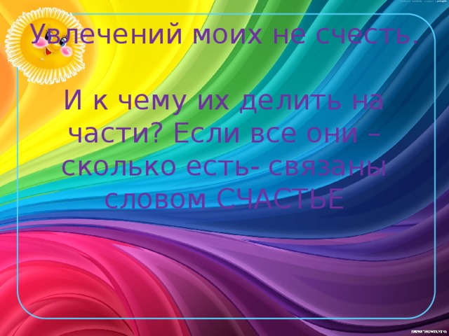 Увлечений моих не счесть.  И к чему их делить на части? Если все они – сколько есть- связаны словом счастье 