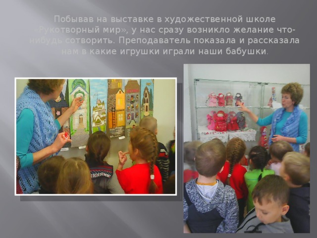 Побывав на выставке в художественной школе «Рукотворный мир», у нас сразу возникло желание что-нибудь сотворить. Преподаватель показала и рассказала нам в какие игрушки играли наши бабушки . 