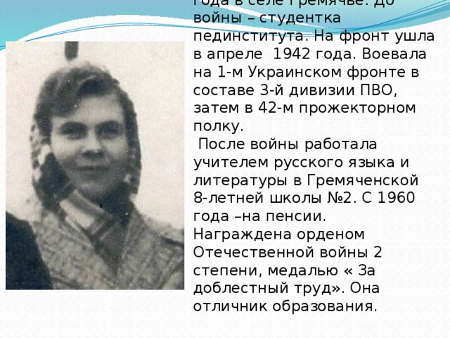   Барышникова Елена Ильинична  родилась 29 апреля 1920 года в селе Гремячье. До войны – студентка пединститута. На фронт ушла в апреле 1942 года. Воевала на 1-м Украинском фронте в составе 3-й дивизии ПВО, затем в 42-м прожекторном полку.  После войны работала учителем русского языка и литературы в Гремяченской 8-летней школы №2. С 1960 года –на пенсии.  Награждена орденом Отечественной войны 2 степени, медалью « За доблестный труд». Она отличник образования.   