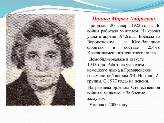  Панова Мария Андреевна  родилась 20 января 1922 года . До войны работала учителем. На фронт ушла в апреле 1942года. Воевала на Воронежском и Юго-Западном фронтах в составе 254-го Краснознаменного зенитного полка.  Демобилизовалась в августе 1945года. Работала учителем немецкого языка в Гремяченской восьмилетней школы №1. Инвалид 2 группы. С 1977 года- на пенсии.  Награждена орденом Отечественной войны и медалью « За боевые заслуги».  Умерла в 2000 году. 