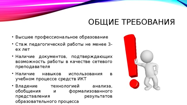 Общие требования Высшее профессиональное образование Стаж педагогической работы не менее 3-ех лет Наличие документов, подтверждающих возможность работы в качестве сетевого преподавателя Наличие навыков использования в учебном процессе средств ИКТ Владение технологией анализа, обобщения и формализованного представления результатов образовательного процесса 