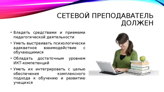Сетевой преподаватель должен Владеть средствами и приемами педагогической деятельности Уметь выстраивать психологически адекватное взаимодействие с обучающимися Обладать достаточным уровнем ИКТ-компетенций Уметь их интегрировать с целью обеспечения комплексного подхода к обучению и развитию учащихся 