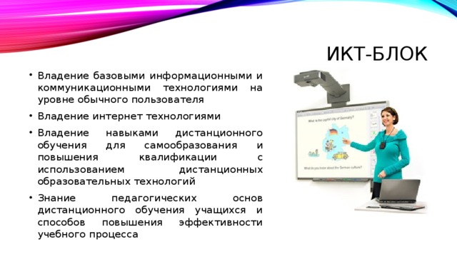 Икт-блок Владение базовыми информационными и коммуникационными технологиями на уровне обычного пользователя Владение интернет технологиями Владение навыками дистанционного обучения для самообразования и повышения квалификации с использованием дистанционных образовательных технологий Знание педагогических основ дистанционного обучения учащихся и способов повышения эффективности учебного процесса 