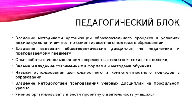 Педагогический блок Владение методиками организации образовательного процесса в условиях индивидуально- и личностно-ориентированного подхода в образовании Владение основами общетеоретических дисциплин по педагогике и преподаваемому предмету Опыт работы с использованием современных педагогических технологий; Знание и владение современными формами и методами обучения Навыки использования деятельностного и компетентностного подходов в образовании Владение методологией преподавания учебных дисциплин на профильном уровне Умение организовывать и вести проектную деятельность учащихся 
