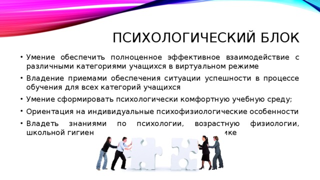 Психологический блок Умение обеспечить полноценное эффективное взаимодействие с различными категориями учащихся в виртуальном режиме Владение приемами обеспечения ситуации успешности в процессе обучения для всех категорий учащихся Умение сформировать психологически комфортную учебную среду; Ориентация на индивидуальные психофизиологические особенности Владеть знаниями по психологии, возрастную физиологии, школьной гигиене и уметь применять их на практике 