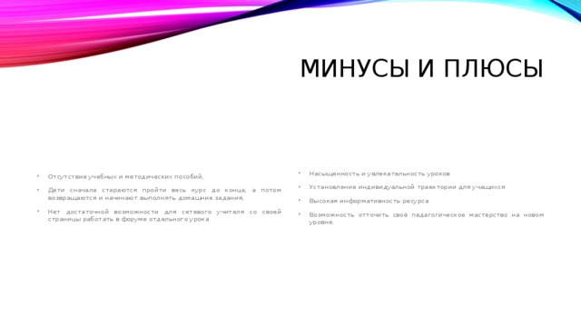 Минусы и плюсы Отсутствие учебных и методических пособий, Дети сначала стараются пройти весь курс до конца, а потом возвращаются и начинают выполнять домашние задания, Нет достаточной возможности для сетевого учителя со своей страницы работать в форуме отдельного урока Насыщенность и увлекательность уроков Установление индивидуальной траектории для учащихся Высокая информативность ресурса Возможность отточить своё педагогическое мастерство на новом уровне. 