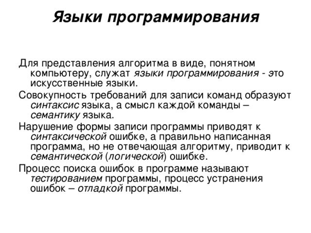 Языки  программирования Для представления алгоритма в виде, понятном компьютеру, служат языки программирования - э то  искусственные языки. Совокупность требований для записи команд образуют синтаксис языка, а смысл каждой команды – семантику языка. Нарушение формы записи программы приводят к синтаксической ошибке, а правильно написанная программа, но не отвечающая алгоритму, приводит к семантической ( логической ) ошибке. Процесс поиска ошибок в программе называют тестированием программы, процесс устранения ошибок – отладкой программы. 