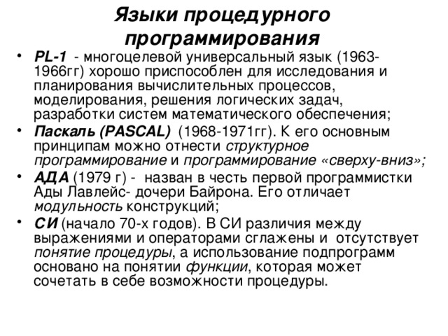 Языки процедурного программирования PL-1 - многоцелевой универсальный язык (1963-1966гг) хорошо приспособлен для исследования и планирования вычислительных процессов, моделирования, решения логических задач, разработки систем математического обеспечения; Паскаль (PASCAL) (1968-1971гг). К его основным принципам можно отнести структурное программирование и программирование «сверху-вниз»; АДА (1979 г) - назван в честь первой программистки Ады Лавлейс- дочери Байрона. Его отличает модульность конструкций; СИ (начало 70-х годов). В СИ различия между выражениями и операторами сглажены и отсутствует понятие процедуры , а использование подпрограмм основано на понятии функции , которая может сочетать в себе возможности процедуры. 