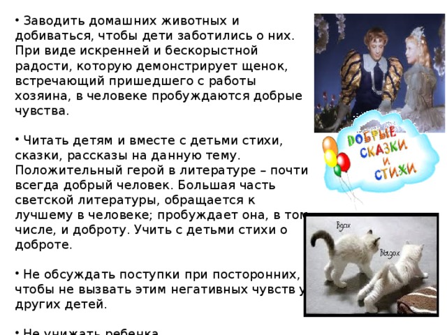   Заводить домашних животных и добиваться, чтобы дети заботи­лись о них. При виде искренней и бескорыстной радости, которую демонстрирует щенок, встречающий пришедшего с работы хозяина, в человеке пробуждаются добрые чувства.   Читать детям и вместе с детьми стихи, сказки, рассказы на данную тему. Положительный герой в литературе – почти всегда добрый человек. Большая часть светской литературы, обращается к лучшему в человеке; пробуждает она, в том числе, и доброту. Учить с детьми стихи о доброте.  Не обсуждать поступки при посторонних, чтобы не вызвать этим негативных чувств у других детей.  Не унижать ребенка.  После замечания прикоснуться к ребенку и дать понять, что вы ему сочувствуете.