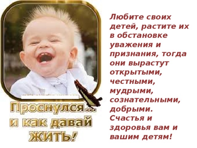 Любите своих детей, растите их в обстановке уважения и признания, тогда они вырастут открытыми, честными, мудрыми, сознательными, добрыми. Счастья и здоровья вам и вашим детям!