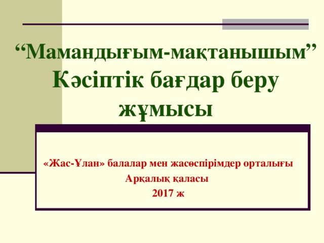 “ Мамандығым-мақтанышым”  Кәсіптік бағдар беру жұмысы «Жас-Ұлан» балалар мен жасөспірімдер орталығы Арқалық қаласы 2017 ж 