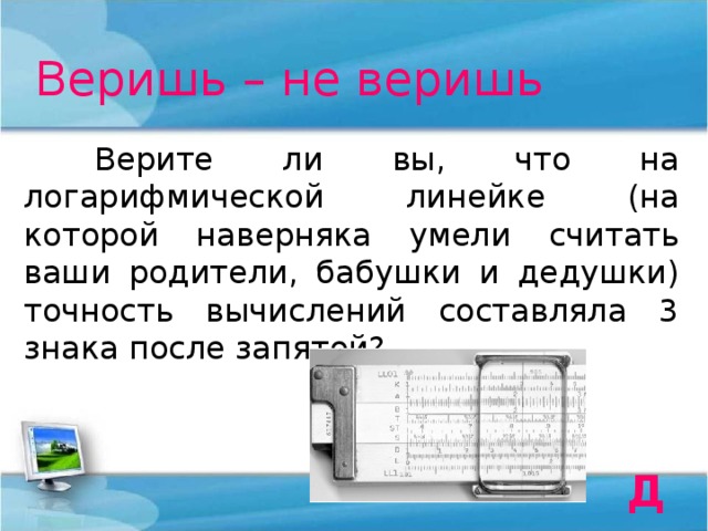 Веришь – не веришь  Верите ли вы, что на логарифмической линейке (на которой наверняка умели считать ваши родители, бабушки и дедушки) точность вычислений составляла 3 знака после запятой? Да 
