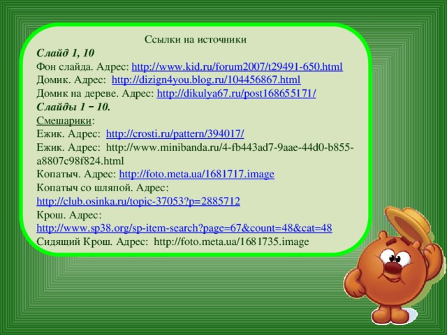 Ссылки на источники Слайд 1, 10 Фон слайда. Адрес: http://www.kid.ru/forum2007/t29491-650.html Домик. Адрес: http://dizign4you.blog.ru/104456867.html Домик на дереве. Адрес: http://dikulya67.ru/post168655171/ Слайды 1 – 10. Смешарики : Ежик. Адрес: http://crosti.ru/pattern/394017/ Ежик. Адрес: http://www.minibanda.ru/4-fb443ad7-9aae-44d0-b855-a8807c98f824.html Копатыч. Адрес: http://foto.meta.ua/1681717.image Копатыч со шляпой. Адрес: http://club.osinka.ru/topic-37053?p=2885712 Крош. Адрес: http://www.sp38.org/sp-item-search?page=67&count=48&cat=48 Сидящий Крош. Адрес: http://foto.meta.ua/1681735.image 