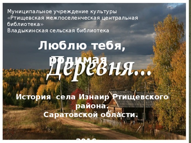 Муниципальное учреждение культуры  «Ртищевская межпоселенческая центральная библиотека»  Владыкинская сельская библиотека Люблю тебя, родимая История села Изнаир Ртищевского района. Саратовской области.   2016 г. 