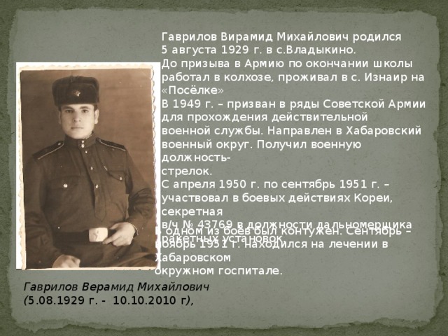 Гаврилов Вирамид Михайлович родился 5 августа 1929 г. в с.Владыкино. До призыва в Армию по окончании школы работал в колхозе, проживал в с. Изнаир на «Посёлке» В 1949 г. – призван в ряды Советской Армии для прохождения действительной военной службы. Направлен в Хабаровский военный округ. Получил военную должность- стрелок. С апреля 1950 г. по сентябрь 1951 г. – участвовал в боевых действиях Кореи, секретная в/ч № 43769 в должности дальномерщика ракетных установок. В одном из боёв был контужен. Сентябрь – ноябрь 1951 г. находился на лечении в Хабаровском окружном госпитале . Гаврилов Верамид Михайлович ( 5.08.1929 г. - 10.10.2010 г ),     