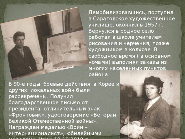Демобилизовавшись, поступил в Саратовское художественное училище, окончил в 1957 г. Вернулся в родное село. работал в школе учителем рисования и черчения, позже художником в колхозе. В свободное время ( в основном ночами) выполнял заказы из многих населенных пунктов района. В 90-е годы боевые действия в Корее и других локальных войн были рассекречены. Получил благодарственное письмо от президента, отличительный знак «Фронтовик», удостоверение «Ветеран Великой Отечественной войны». Награжден медалью «Воин – интернационалист», юбилейными медалями. Умер 10.10.2010 г. 