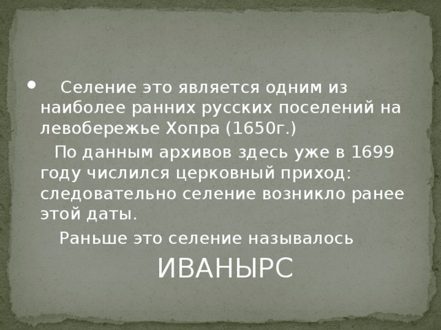 Селение это является одним из наиболее ранних русских поселений на левобережье Хопра (1650г.)  По данным архивов здесь уже в 1699 году числился церковный приход: следовательно селение возникло ранее этой даты.  Раньше это селение называлось  ИВАНЫРС 