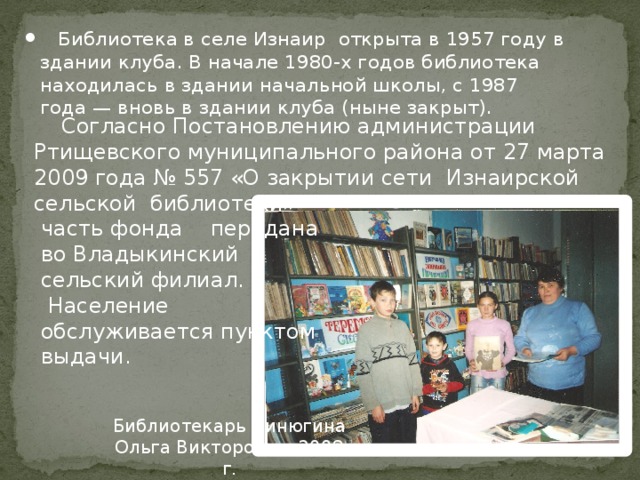  Библиотека в селе Изнаир открыта в 1957 году в здании клуба. В начале 1980-х годов библиотека находилась в здании начальной школы, с 1987 года — вновь в здании клуба (ныне закрыт).  Согласно Постановлению администрации Ртищевского муниципального района от 27 марта 2009 года № 557 «О закрытии сети Изнаирской сельской библиотеки»  часть фонда передана  во Владыкинский  сельский филиал.  Население  обслуживается пунктом  выдачи. Библиотекарь Пинюгина Ольга Викторовна. 2008 г. 