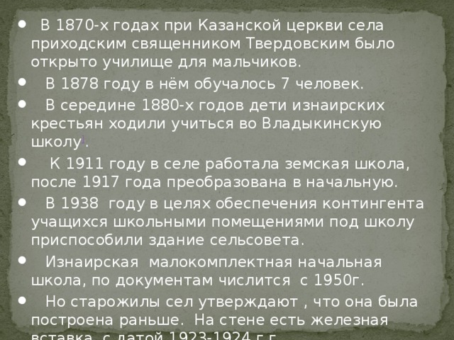  В 1870-х годах при Казанской церкви села приходским священником Твердовским было открыто училище для мальчиков.  В 1878 году в нём обучалось 7 человек.  В середине 1880-х годов дети изнаирских крестьян ходили учиться во Владыкинскую школу ] .  К 1911 году в селе работала земская школа, после 1917 года преобразована в начальную.  В 1938  году в целях обеспечения контингента учащихся школьными помещениями под школу приспособили здание сельсовета.  Изнаирская малокомплектная начальная школа, по документам числится с 1950г.  Но старожилы сел утверждают , что она была построена раньше. На стене есть железная вставка с датой 1923-1924 г.г. 