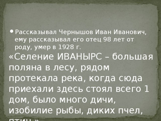 Рассказывал Чернышов Иван Иванович, ему рассказывал его отец 98 лет от роду, умер в 1928 г. « Селение ИВАНЫРС – большая поляна в лесу, рядом протекала река, когда сюда приехали здесь стоял всего 1 дом, было много дичи, изобилие рыбы, диких пчел, птиц .» 
